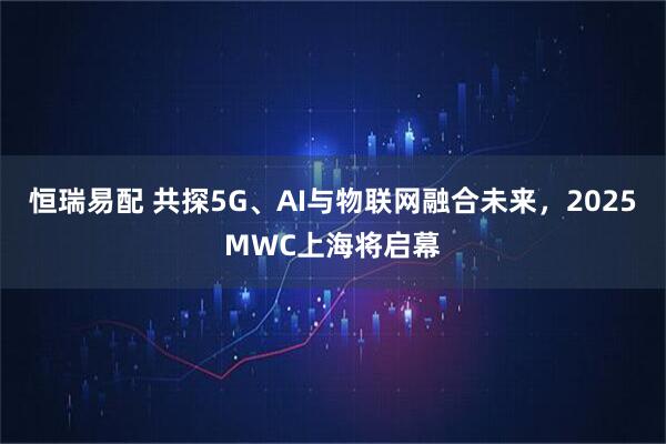 恒瑞易配 共探5G、AI与物联网融合未来，2025MWC上海将启幕