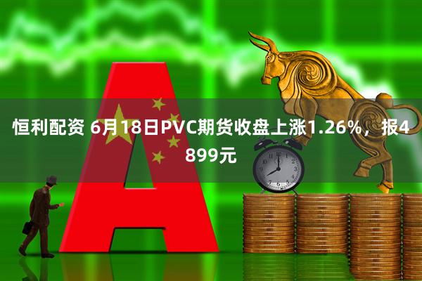 恒利配资 6月18日PVC期货收盘上涨1.26%，报4899元