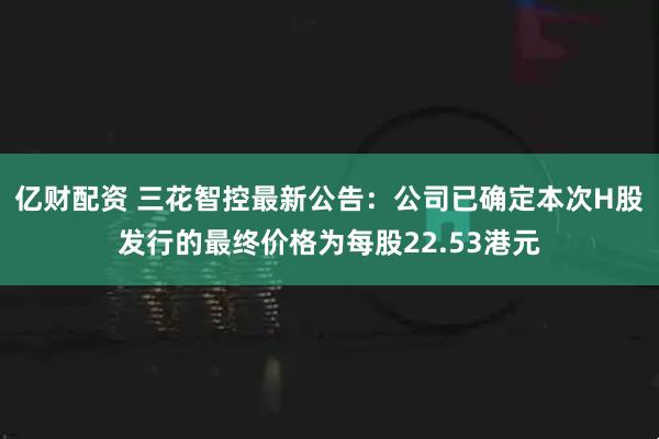 亿财配资 三花智控最新公告：公司已确定本次H股发行的最终价格为每股22.53港元