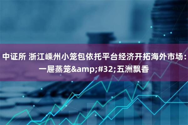 中证所 浙江嵊州小笼包依托平台经济开拓海外市场：一屉蒸笼&#32;五洲飘香