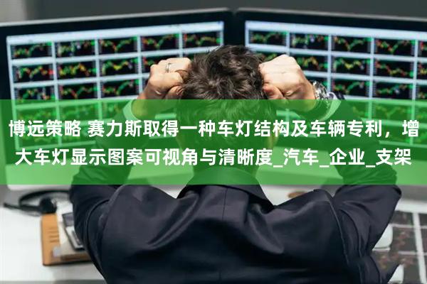 博远策略 赛力斯取得一种车灯结构及车辆专利,增大车灯显示图案可视角与清晰度_汽车_企业_支架