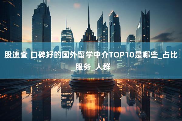 股速查 口碑好的国外留学中介TOP10是哪些_占比_服务_人群