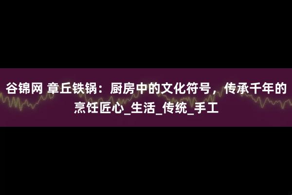 谷锦网 章丘铁锅:厨房中的文化符号,传承千年的烹饪匠心_生活_传统_手工
