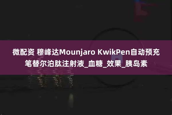 微配资 穆峰达Mounjaro KwikPen自动预充笔替尔泊肽注射液_血糖_效果_胰岛素