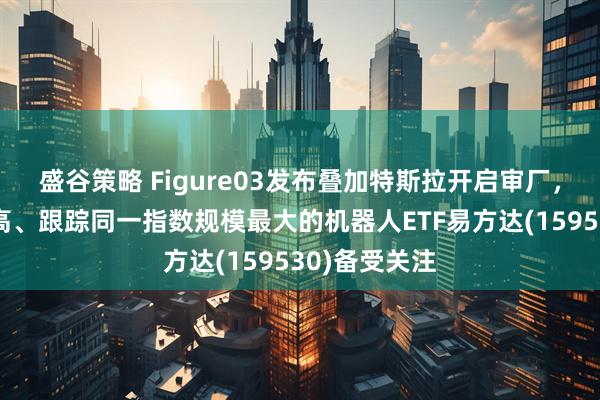盛谷策略 Figure03发布叠加特斯拉开启审厂,人形占比最高、跟踪同一指数规模最大的机器人ETF易方达(159530)备受关注