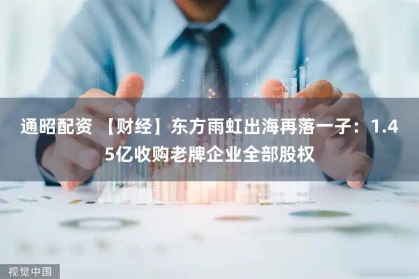 通昭配资 【财经】东方雨虹出海再落一子：1.45亿收购老牌企业全部股权