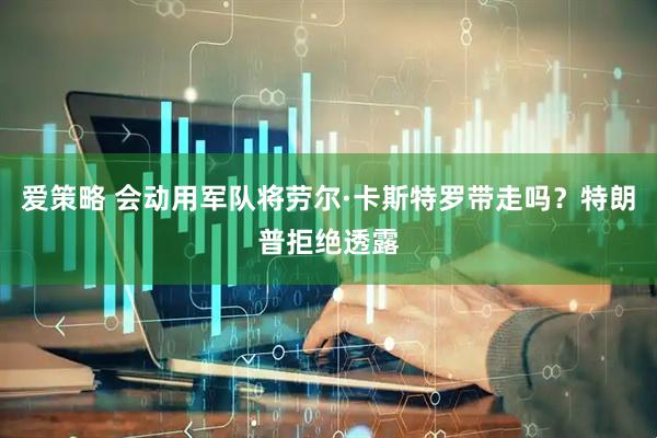 爱策略 会动用军队将劳尔·卡斯特罗带走吗？特朗普拒绝透露