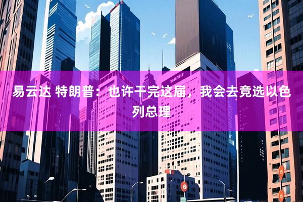 易云达 特朗普：也许干完这届，我会去竞选以色列总理